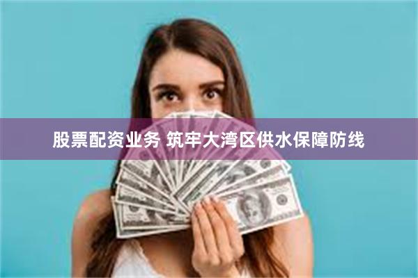 股票配资业务 筑牢大湾区供水保障防线
