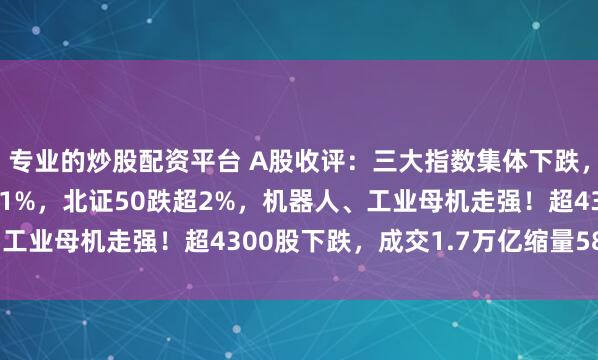 专业的炒股配资平台 A股收评：三大指数集体下跌，深成指、创业板指跌逾1%，北证50跌超2%，机器人、工业母机走强！超4300股下跌，成交1.7万亿缩量586亿