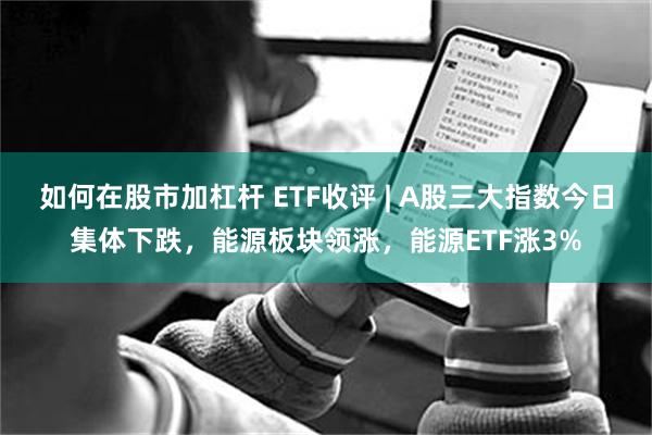 如何在股市加杠杆 ETF收评 | A股三大指数今日集体下跌，能源板块领涨，能源ETF涨3%