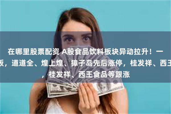 在哪里股票配资 A股食品饮料板块异动拉升！一鸣食品七连板，道道全、煌上煌、獐子岛先后涨停，桂发祥、西王食品等跟涨