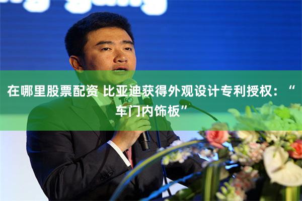 在哪里股票配资 比亚迪获得外观设计专利授权：“车门内饰板”
