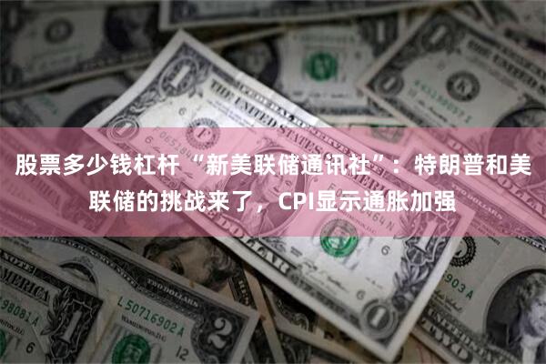股票多少钱杠杆 “新美联储通讯社”：特朗普和美联储的挑战来了，CPI显示通胀加强
