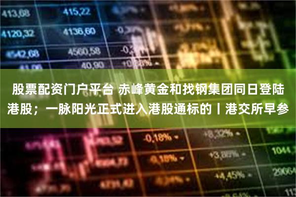 股票配资门户平台 赤峰黄金和找钢集团同日登陆港股；一脉阳光正式进入港股通标的丨港交所早参
