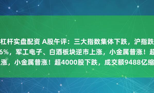 杠杆实盘配资 A股午评：三大指数集体下跌，沪指跌0.47%创业板指跌0.76%，军工电子、白酒板块逆市上涨，小金属普涨！超4000股下跌，成交额9488亿缩量558亿