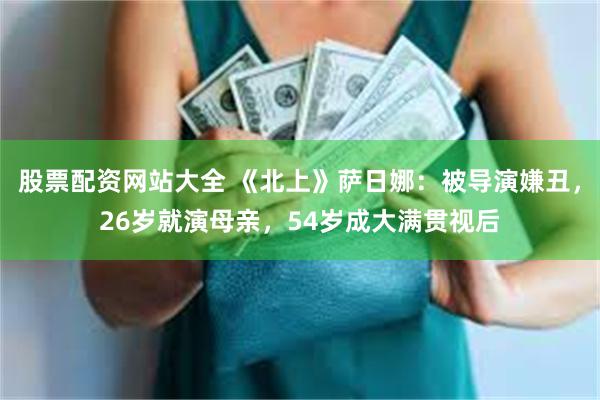 股票配资网站大全 《北上》萨日娜：被导演嫌丑，26岁就演母亲，54岁成大满贯视后