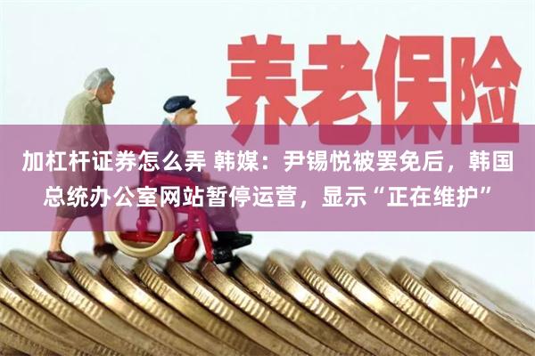 加杠杆证券怎么弄 韩媒：尹锡悦被罢免后，韩国总统办公室网站暂停运营，显示“正在维护”