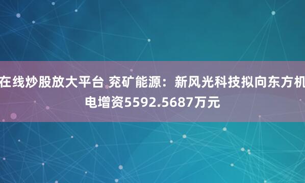 在线炒股放大平台 兖矿能源：新风光科技拟向东方机电增资5592.5687万元