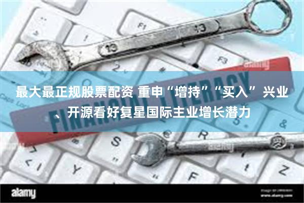 最大最正规股票配资 重申“增持”“买入” 兴业、开源看好复星国际主业增长潜力