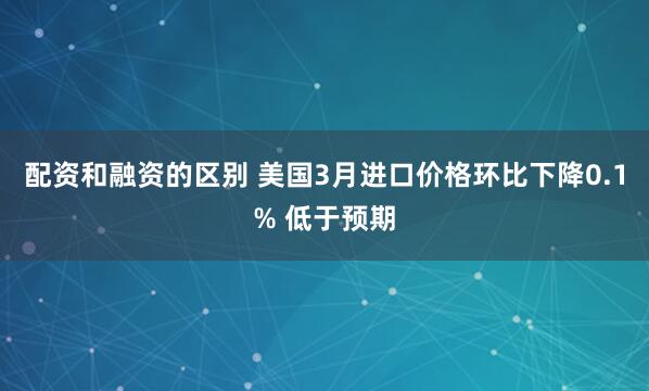 配资和融资的区别 美国3月进口价格环比下降0.1% 低于预期