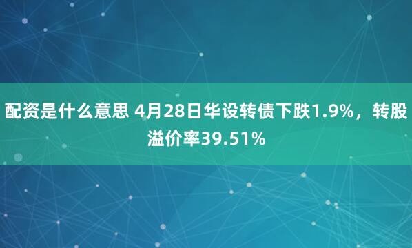 配资是什么意思 4月28日华设转债下跌1.9%，转股溢价率39.51%