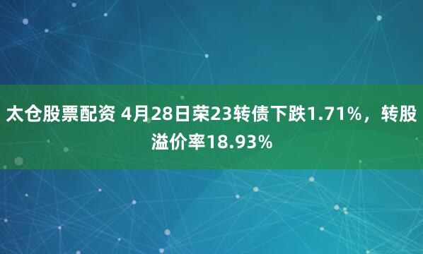 太仓股票配资 4月28日荣23转债下跌1.71%，转股溢价率18.93%