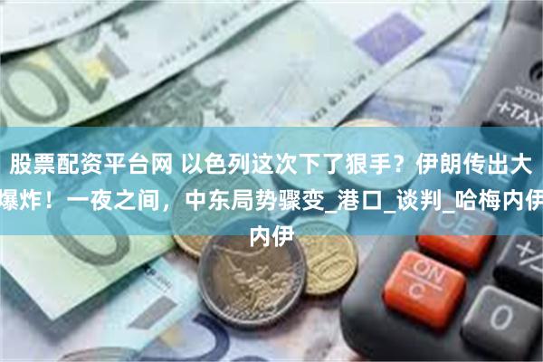 股票配资平台网 以色列这次下了狠手？伊朗传出大爆炸！一夜之间，中东局势骤变_港口_谈判_哈梅内伊