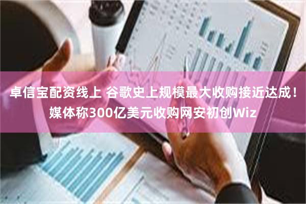 卓信宝配资线上 谷歌史上规模最大收购接近达成！媒体称300亿美元收购网安初创Wiz
