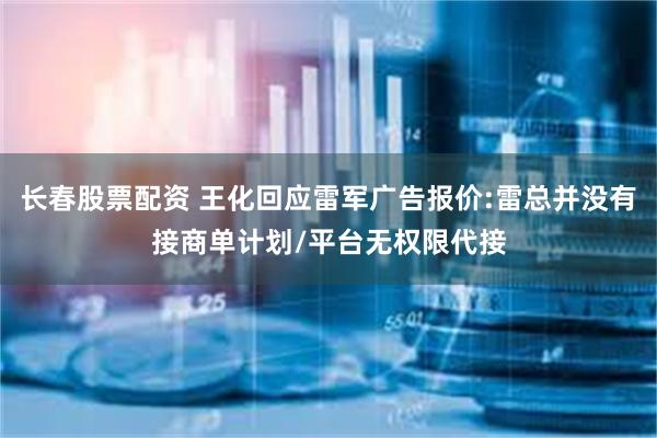 长春股票配资 王化回应雷军广告报价:雷总并没有接商单计划/平台无权限代接