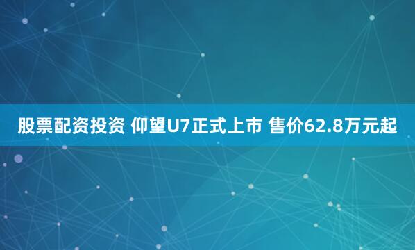 股票配资投资 仰望U7正式上市 售价62.8万元起