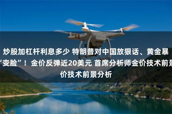 炒股加杠杆利息多少 特朗普对中国放狠话、黄金暴跌后“变脸”！金价反弹近20美元 首席分析师金价技术前景分析