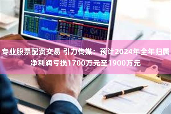 专业股票配资交易 引力传媒：预计2024年全年归属净利润亏损1700万元至1900万元