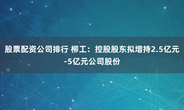 股票配资公司排行 柳工：控股股东拟增持2.5亿元-5亿元公司股份