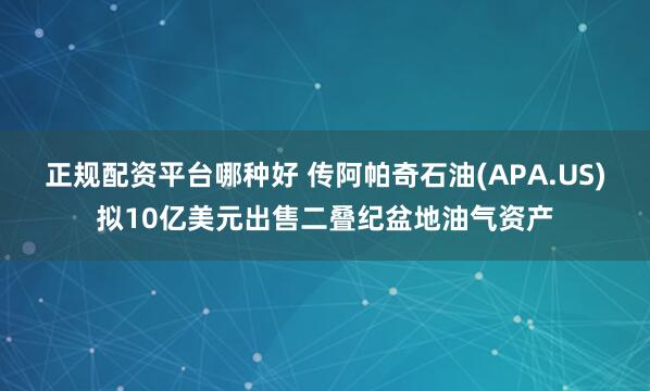 正规配资平台哪种好 传阿帕奇石油(APA.US)拟10亿美元出售二叠纪盆地油气资产