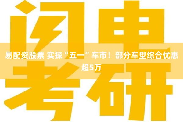 易配资股票 实探“五一”车市！部分车型综合优惠超5万