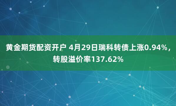 黄金期货配资开户 4月29日瑞科转债上涨0.94%，转股溢价率137.62%