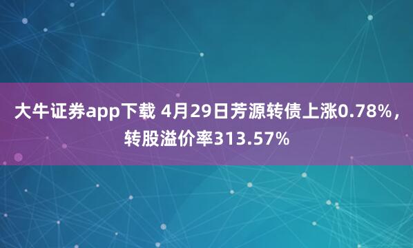 大牛证券app下载 4月29日芳源转债上涨0.78%，转股溢价率313.57%