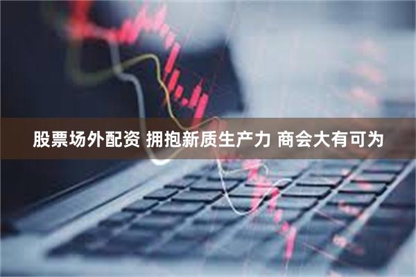 股票场外配资 拥抱新质生产力 商会大有可为