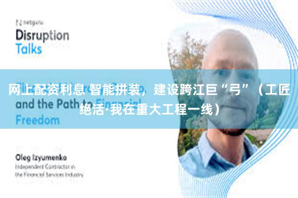 网上配资利息 智能拼装，建设跨江巨“弓”（工匠绝活·我在重大工程一线）