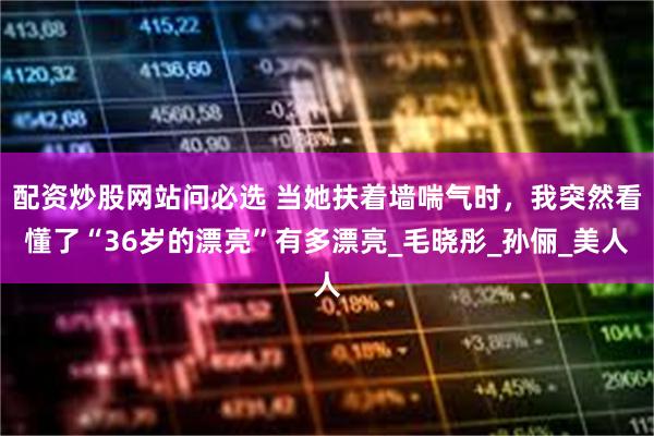 配资炒股网站问必选 当她扶着墙喘气时，我突然看懂了“36岁的漂亮”有多漂亮_毛晓彤_孙俪_美人
