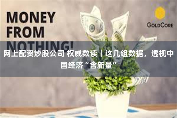 网上配资炒股公司 权威数读｜这几组数据，透视中国经济“含新量”