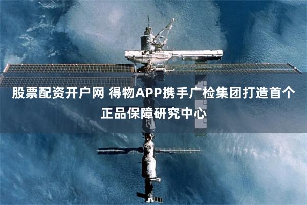 股票配资开户网 得物APP携手广检集团打造首个正品保障研究中心