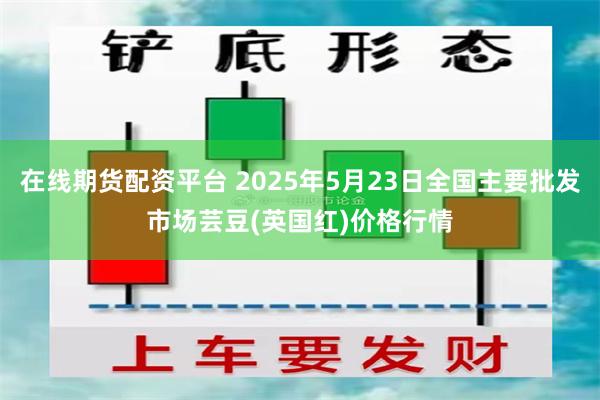 在线期货配资平台 2025年5月23日全国主要批发市场芸豆(英国红)价格行情