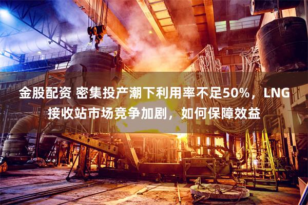 金股配资 密集投产潮下利用率不足50%，LNG接收站市场竞争加剧，如何保障效益