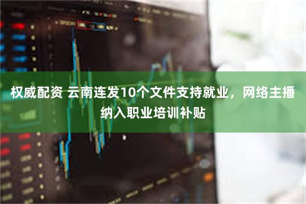 权威配资 云南连发10个文件支持就业，网络主播纳入职业培训补贴