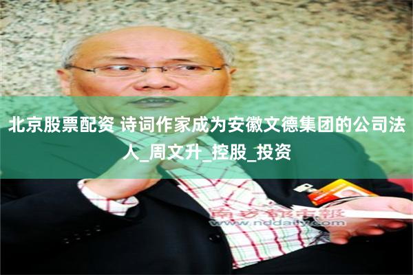 北京股票配资 诗词作家成为安徽文德集团的公司法人_周文升_控股_投资