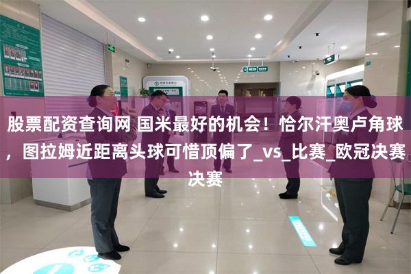 股票配资查询网 国米最好的机会！恰尔汗奥卢角球，图拉姆近距离头球可惜顶偏了_vs_比赛_欧冠决赛