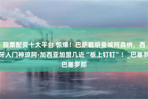 股票配资十大平台 惊爆！巴萨截胡曼城阿森纳，西班牙人门神琼阿·加西亚加盟几近“板上钉钉”！_巴塞罗那