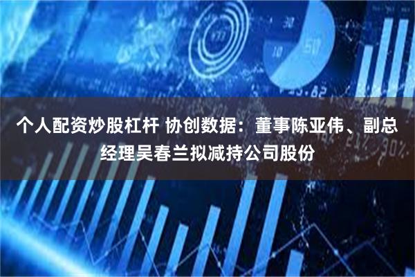 个人配资炒股杠杆 协创数据：董事陈亚伟、副总经理吴春兰拟减持公司股份