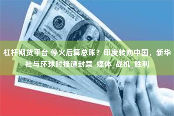 杠杆期货平台 停火后算总账？印度转向中国，新华社与环球时报遭封禁_媒体_战机_胜利