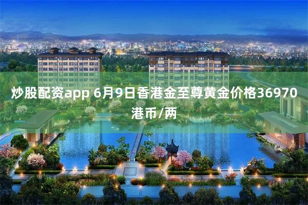 炒股配资app 6月9日香港金至尊黄金价格36970港币/两