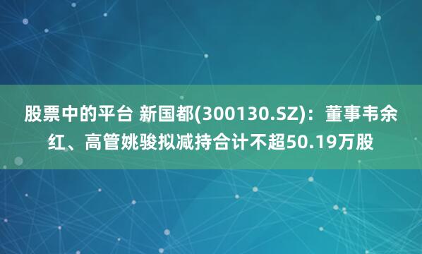 股票中的平台 新国都(300130.SZ)：董事韦余红、高管姚骏拟减持合计不超50.19万股