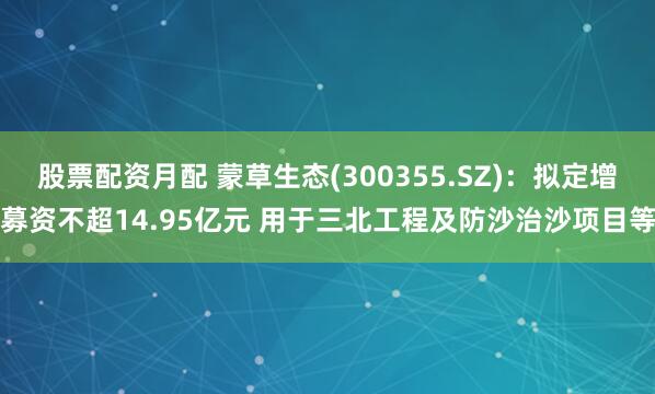 股票配资月配 蒙草生态(300355.SZ)：拟定增募资不超14.95亿元 用于三北工程及防沙治沙项目等