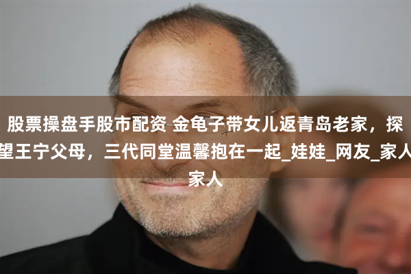 股票操盘手股市配资 金龟子带女儿返青岛老家，探望王宁父母，三代同堂温馨抱在一起_娃娃_网友_家人