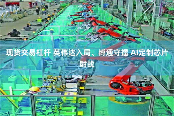 现货交易杠杆 英伟达入局、博通守擂 AI定制芯片酣战