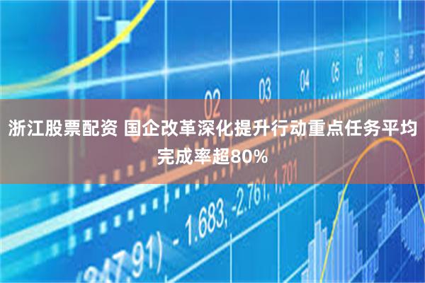 浙江股票配资 国企改革深化提升行动重点任务平均完成率超80%