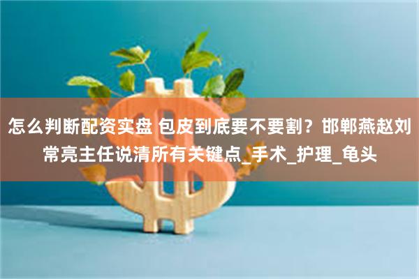 怎么判断配资实盘 包皮到底要不要割？邯郸燕赵刘常亮主任说清所有关键点_手术_护理_龟头